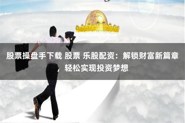 股票操盘手下载 股票 乐股配资：解锁财富新篇章，轻松实现投资梦想
