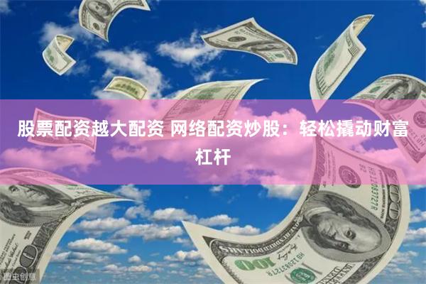 股票配资越大配资 网络配资炒股：轻松撬动财富杠杆