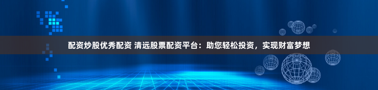 配资炒股优秀配资 清远股票配资平台：助您轻松投资，实现财富梦想