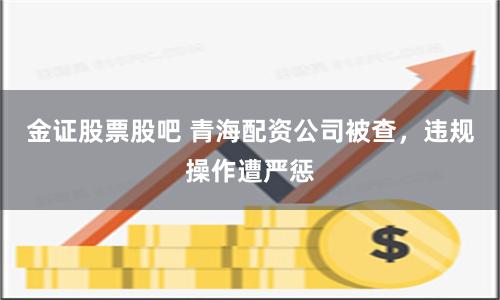 金证股票股吧 青海配资公司被查，违规操作遭严惩